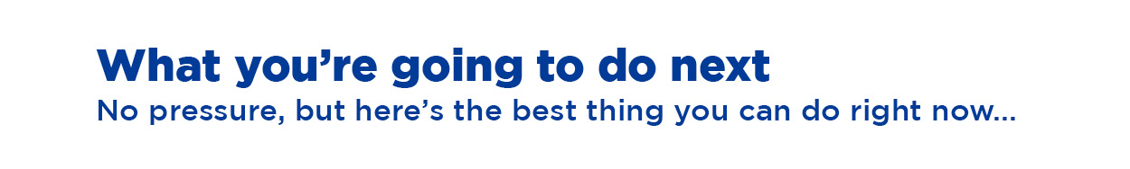 What you're going to do next. No pressure, but here's the best thing you can do right now...