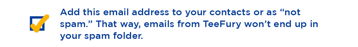 Ass this email address to your contacts or as ''not spam.'' That way, emails from TeeFury won't end up in your spam follder.