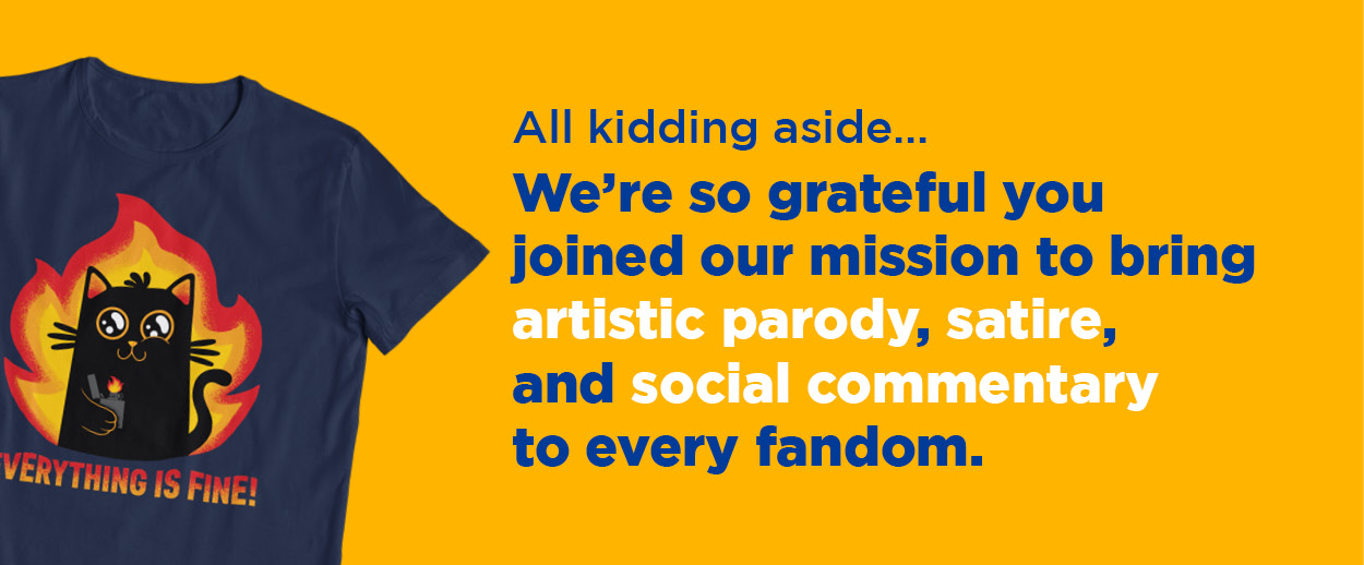 All kidding aside... We're so grateful you joined our mission to bring artistic parody, satire, and social commentary to every fandom. 