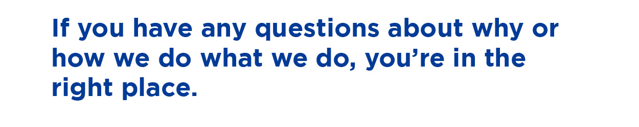 If you have any questions about why or how we do what we do, you're in the right place.